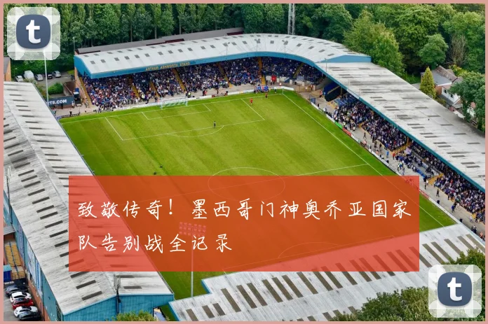 致敬传奇！墨西哥门神奥乔亚国家队告别战全记录