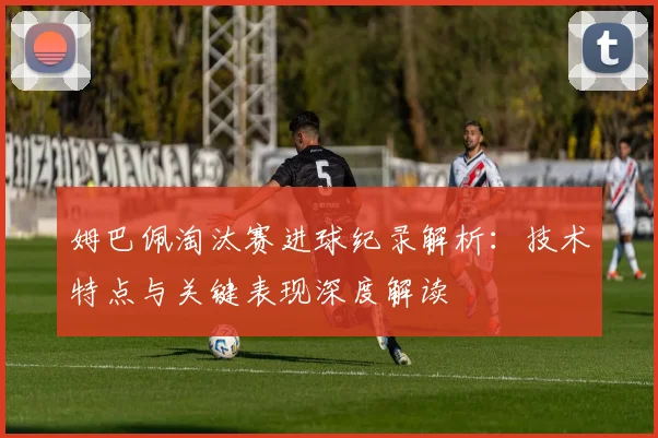 姆巴佩淘汰赛进球纪录解析：技术特点与关键表现深度解读