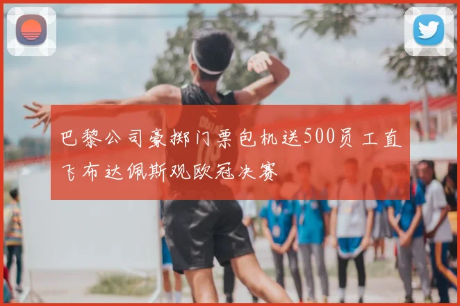 巴黎公司豪掷门票包机送500员工直飞布达佩斯观欧冠决赛