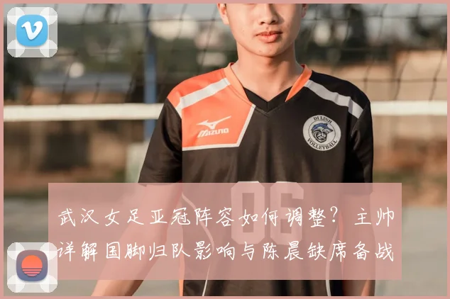 武汉女足亚冠阵容如何调整?主帅详解国脚归队影响与陈晨缺席备战策略