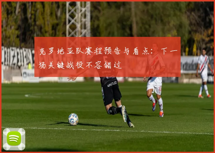 克罗地亚队赛程预告与看点：下一场关键战役不容错过
