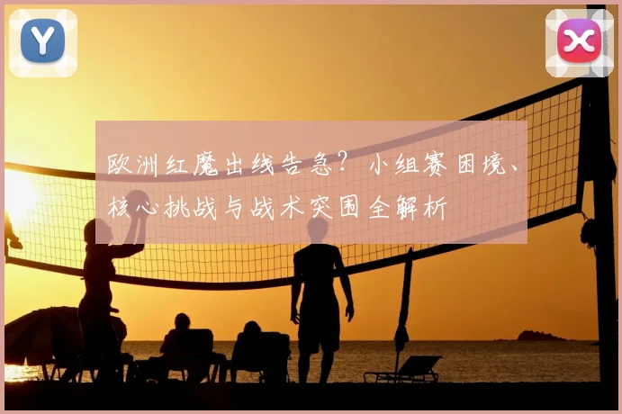 欧洲红魔出线告急?小组赛困境、核心挑战与战术突围全解析