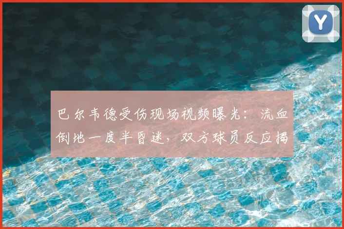 巴尔韦德受伤现场视频曝光：流血倒地一度半昏迷，双方球员反应揭示伤情严重性
