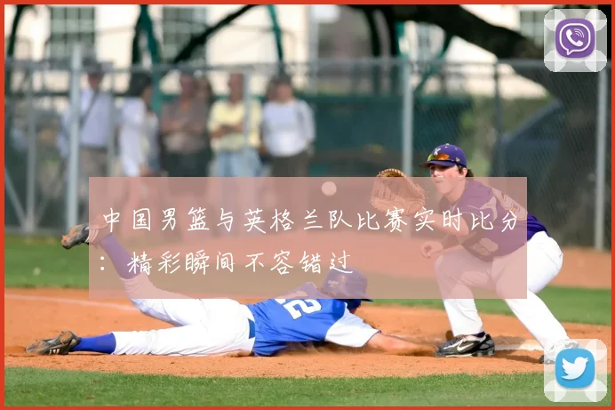 中国男篮与英格兰队比赛实时比分：精彩瞬间不容错过
