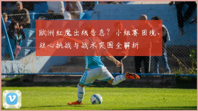 欧洲红魔出线告急?小组赛困境、核心挑战与战术突围全解析