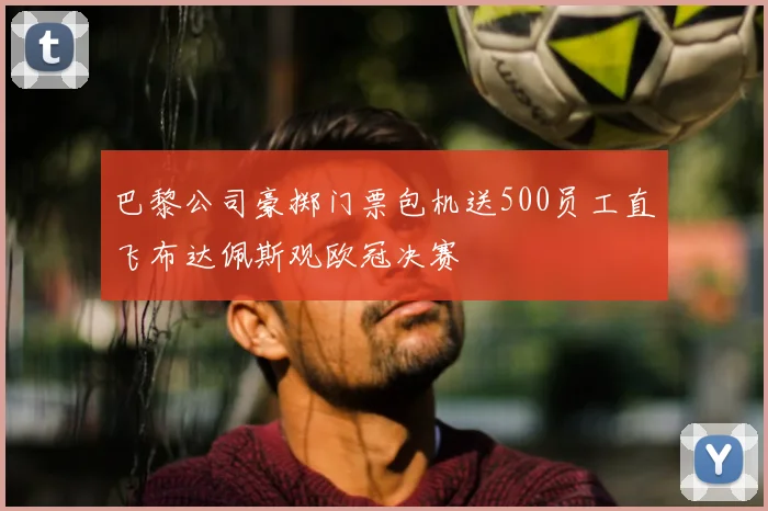 巴黎公司豪掷门票包机送500员工直飞布达佩斯观欧冠决赛