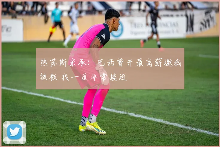 热苏斯亲承：巴西曾开最高薪邀我执教 我一度非常接近
