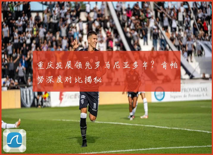 重庆发展领先罗马尼亚多年？肯帕努深度对比揭秘