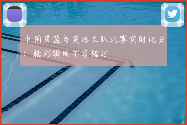 中国男篮与英格兰队比赛实时比分：精彩瞬间不容错过