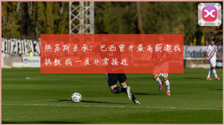 热苏斯亲承:巴西曾开最高薪邀我执教 我一度非常接近